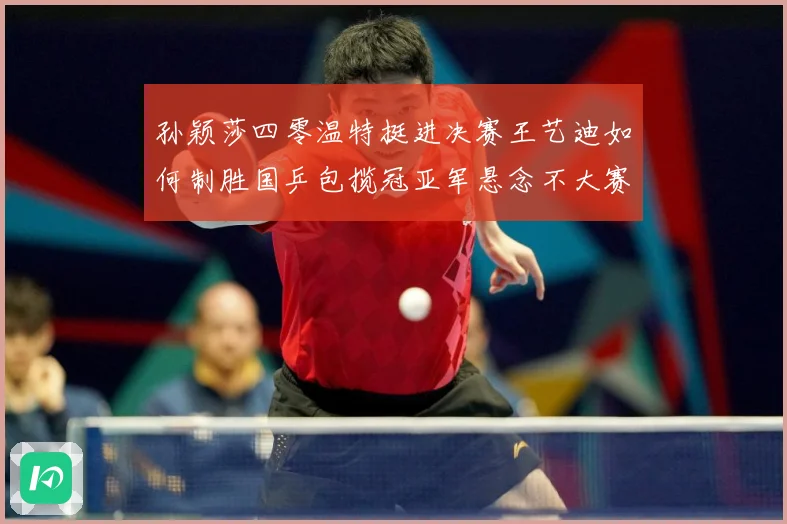 孙颖莎四零温特挺进决赛王艺迪如何制胜国乒包揽冠亚军悬念不大赛场解读-深度解析