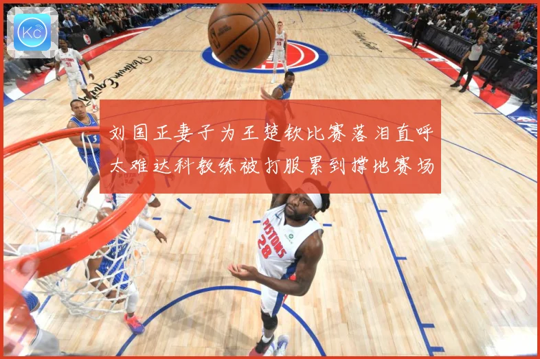 刘国正妻子为王楚钦比赛落泪直呼太难达科教练被打服累到撑地赛场解读-深度解析