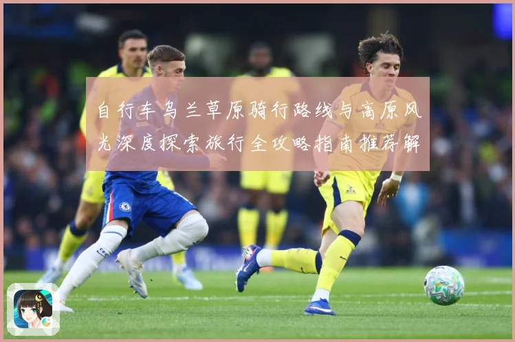 自行车乌兰草原骑行路线与高原风光深度探索旅行全攻略指南推荐解析-深度解析