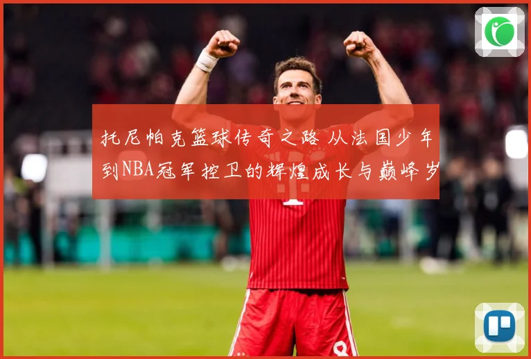 托尼帕克篮球传奇之路 从法国少年到NBA冠军控卫的辉煌成长与巅峰岁月揭秘-深度解析
