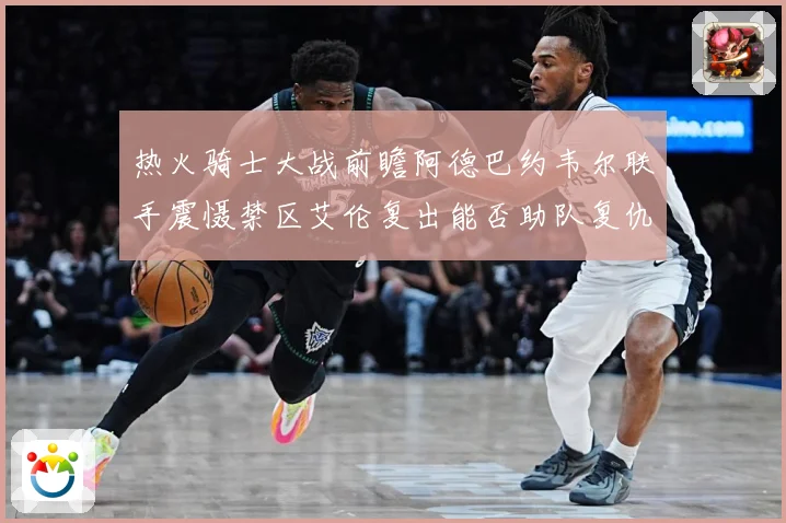 热火骑士大战前瞻阿德巴约韦尔联手震慑禁区艾伦复出能否助队复仇赛场复盘-深度解析