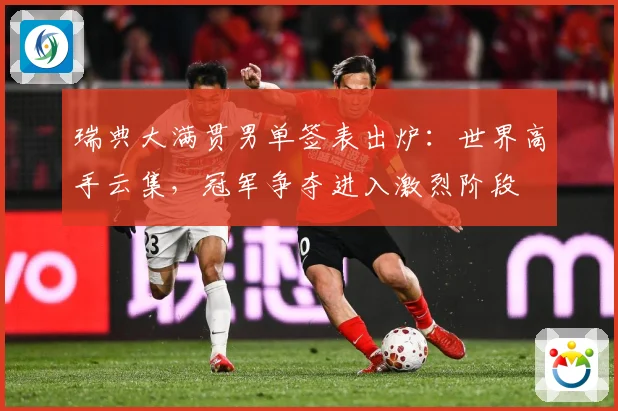 瑞典大满贯男单签表出炉：世界高手云集，冠军争夺进入激烈阶段