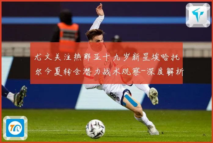 尤文关注热那亚十九岁新星埃哈托尔今夏转会潜力战术观察-深度解析