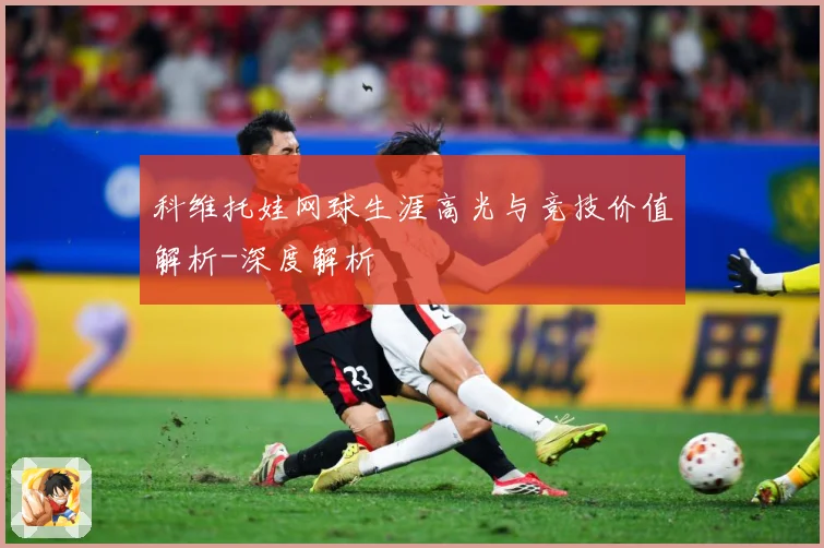 科维托娃网球生涯高光与竞技价值解析-深度解析
