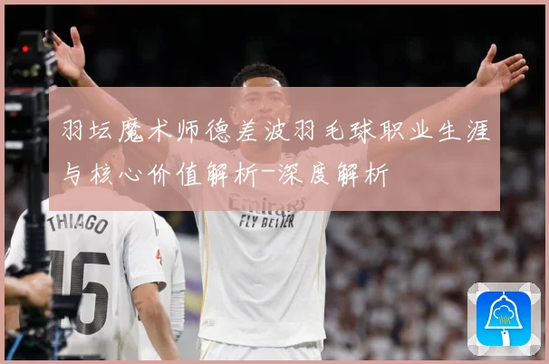 羽坛魔术师德差波羽毛球职业生涯与核心价值解析-深度解析