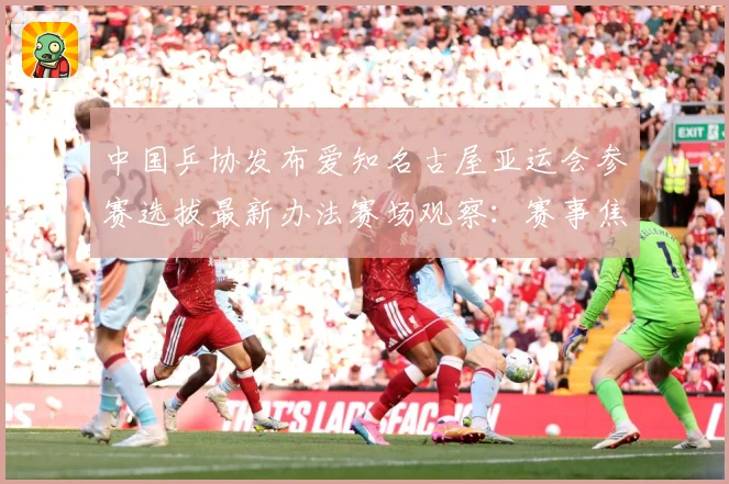 中国乒协发布爱知名古屋亚运会参赛选拔最新办法赛场观察：赛事焦点深度解读与最新形势分析