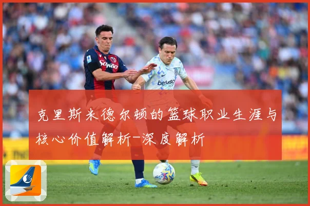 克里斯米德尔顿的篮球职业生涯与核心价值解析-深度解析