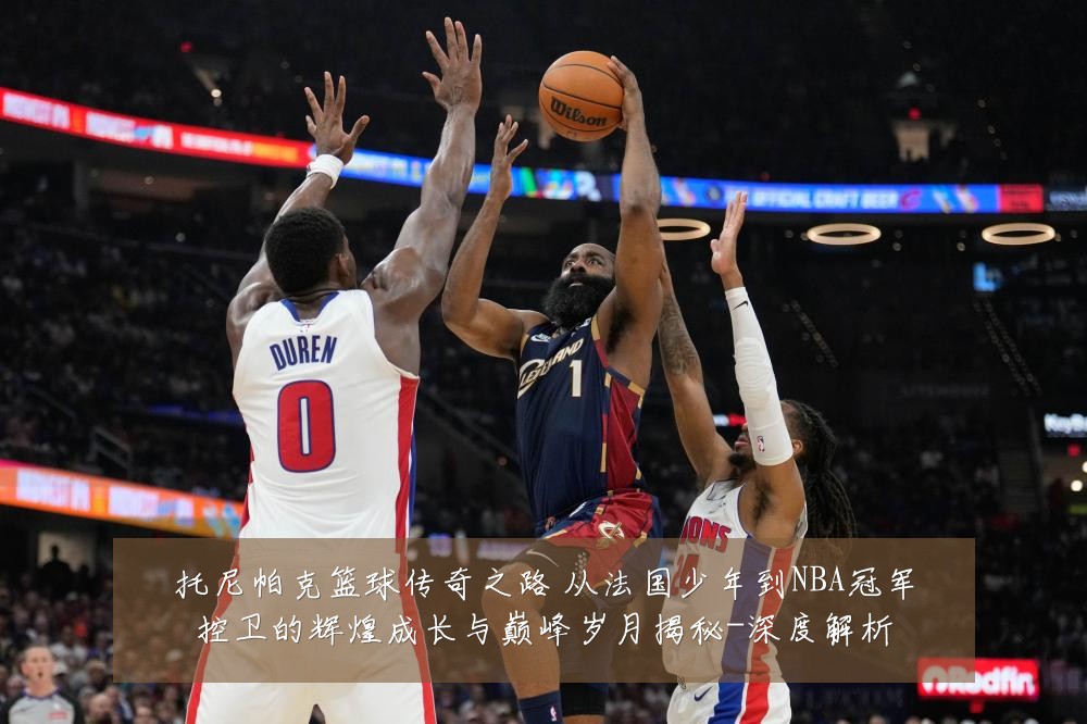 托尼帕克篮球传奇之路 从法国少年到NBA冠军控卫的辉煌成长与巅峰岁月揭秘-深度解析