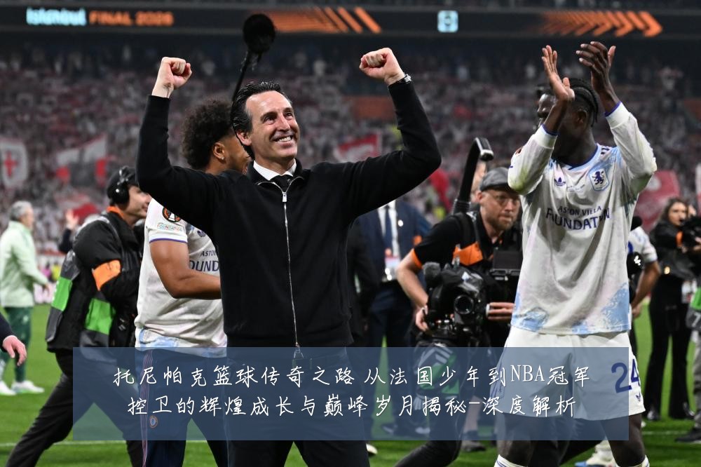 托尼帕克篮球传奇之路 从法国少年到NBA冠军控卫的辉煌成长与巅峰岁月揭秘-深度解析