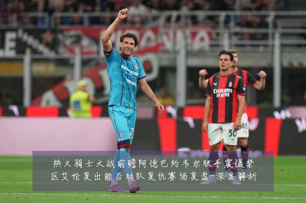 热火骑士大战前瞻阿德巴约韦尔联手震慑禁区艾伦复出能否助队复仇赛场复盘-深度解析