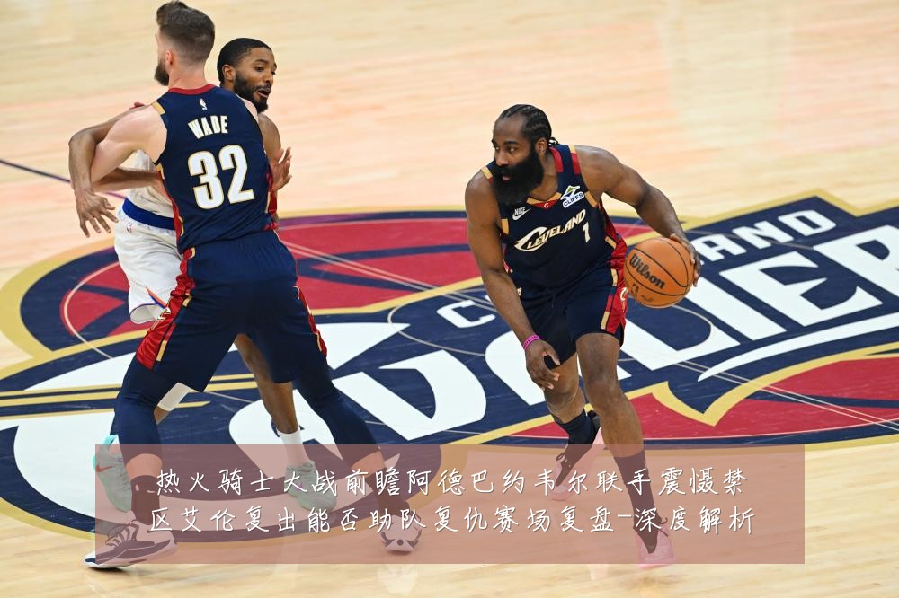 热火骑士大战前瞻阿德巴约韦尔联手震慑禁区艾伦复出能否助队复仇赛场复盘-深度解析