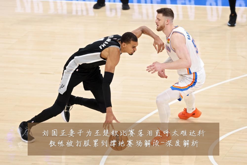 刘国正妻子为王楚钦比赛落泪直呼太难达科教练被打服累到撑地赛场解读-深度解析