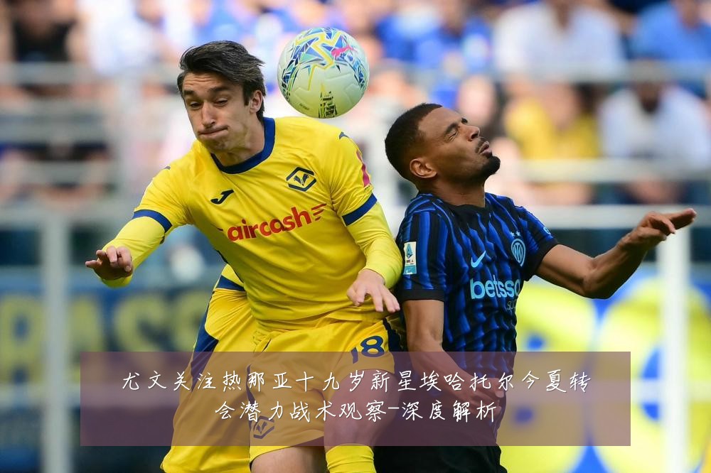 尤文关注热那亚十九岁新星埃哈托尔今夏转会潜力战术观察-深度解析