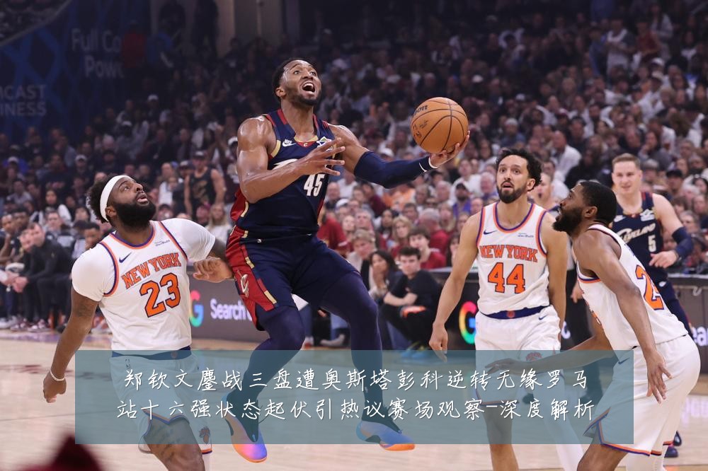 郑钦文鏖战三盘遭奥斯塔彭科逆转无缘罗马站十六强状态起伏引热议赛场观察-深度解析